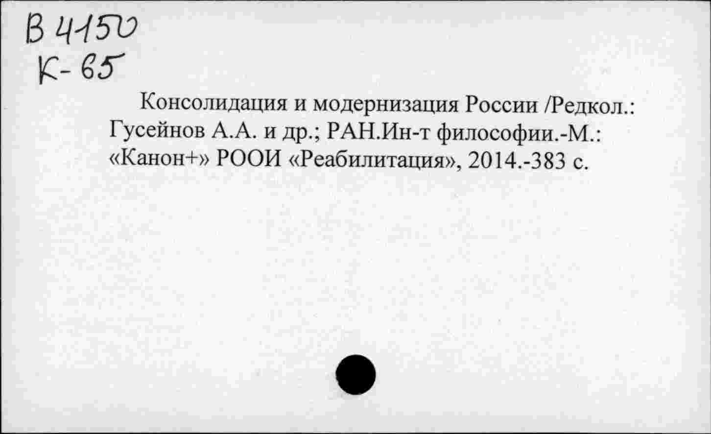 ﻿№5»
К- 65"
Консолидация и модернизация России /Редкол.: Гусейнов А.А. и др.; РАН.Ин-т философии.-М.: «Канон+» РООИ «Реабилитация», 2014.-383 с.